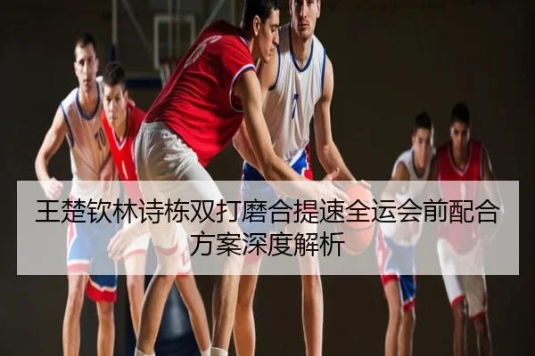 王楚钦林诗栋双打磨合提速全运会前配合方案深度解析